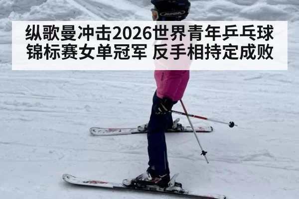 纵歌曼冲击2026世界青年乒乓球锦标赛女单冠军 反手相持定成败